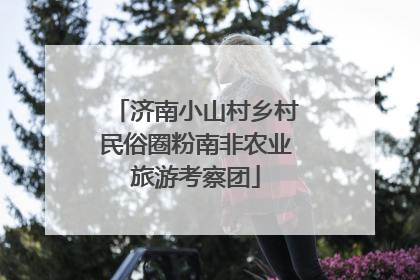 济南小山村乡村民俗圈粉南非农业旅游考察团